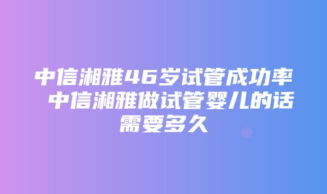 中信湘雅46岁试管成功率 中信湘雅做试管婴儿的话需要多久