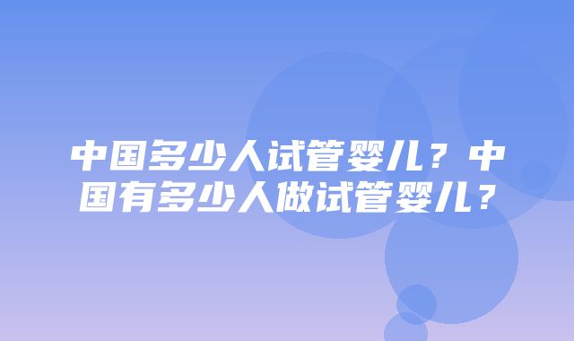 中国多少人试管婴儿？中国有多少人做试管婴儿？