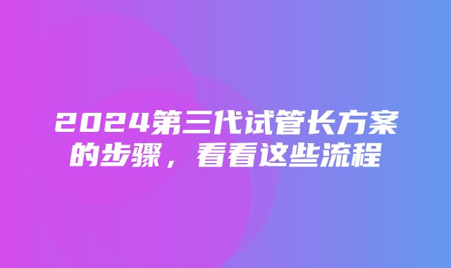 2024第三代试管长方案的步骤，看看这些流程