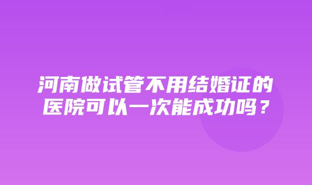 河南做试管不用结婚证的医院可以一次能成功吗？