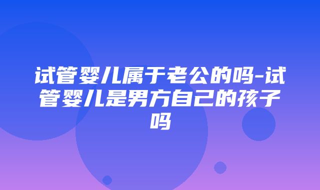 试管婴儿属于老公的吗-试管婴儿是男方自己的孩子吗