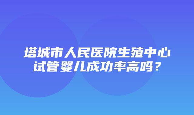 塔城市人民医院生殖中心试管婴儿成功率高吗？