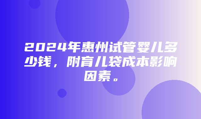 2024年惠州试管婴儿多少钱，附育儿袋成本影响因素。