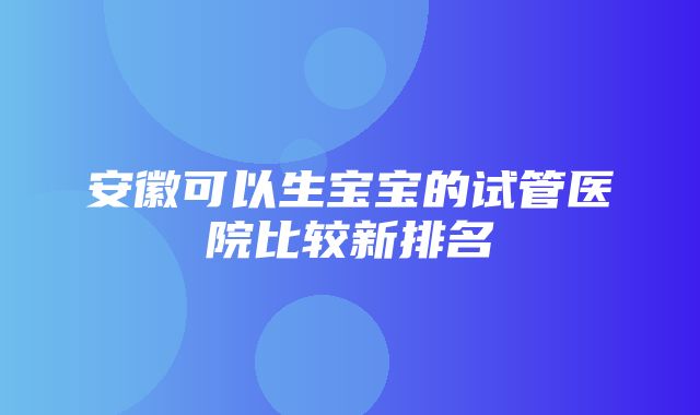 安徽可以生宝宝的试管医院比较新排名