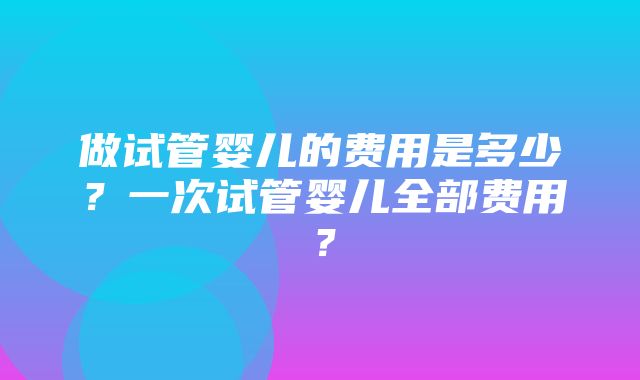 做试管婴儿的费用是多少？一次试管婴儿全部费用？