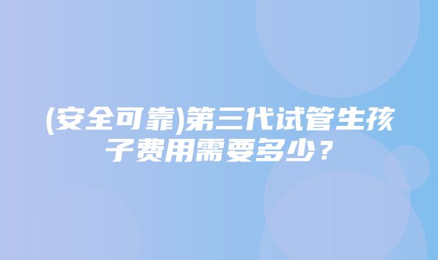 (安全可靠)第三代试管生孩子费用需要多少？