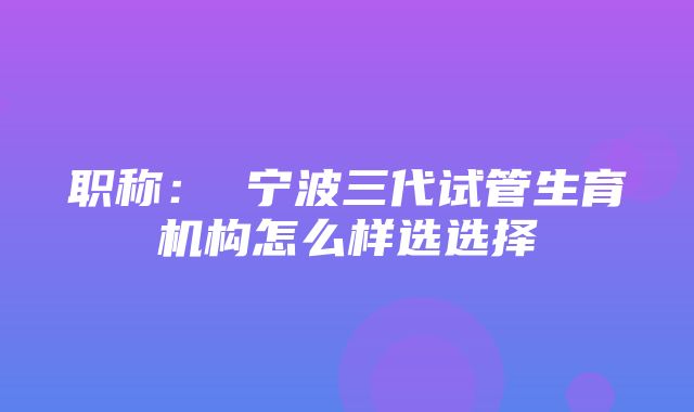 职称： 宁波三代试管生育机构怎么样选选择