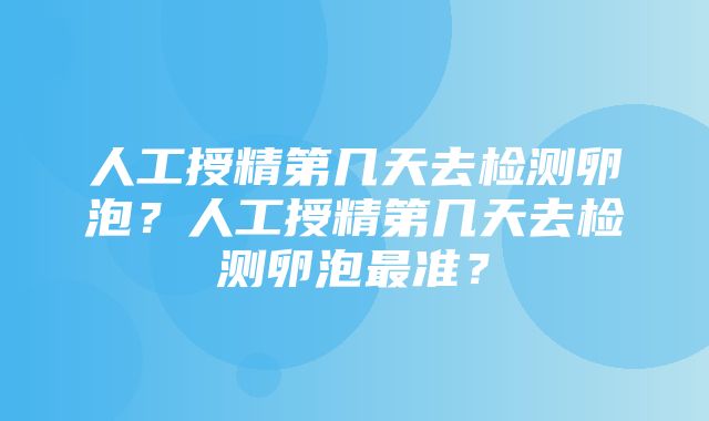 人工授精第几天去检测卵泡？人工授精第几天去检测卵泡最准？