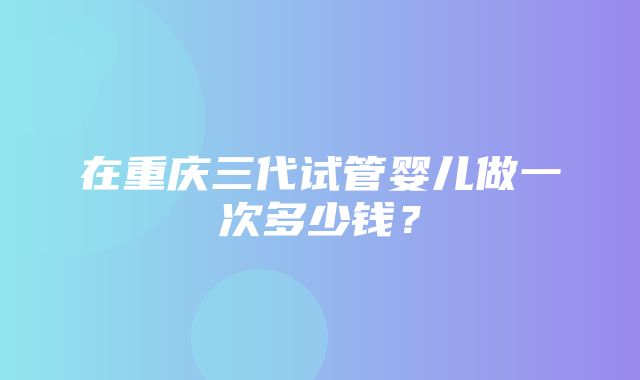 在重庆三代试管婴儿做一次多少钱？