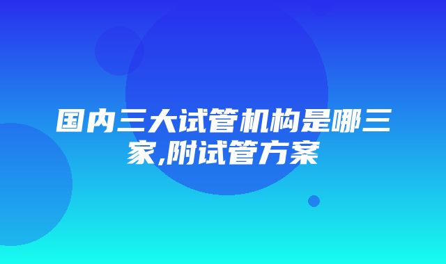 国内三大试管机构是哪三家,附试管方案