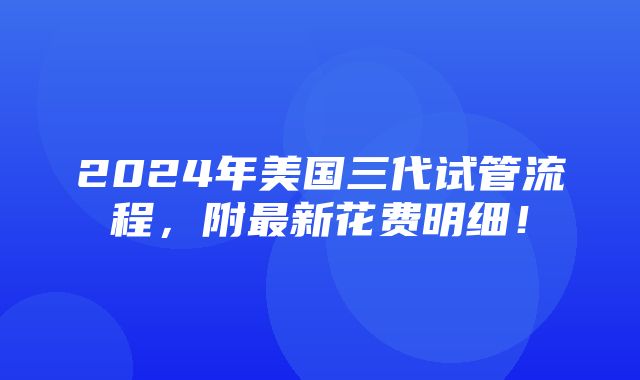 2024年美国三代试管流程，附最新花费明细！