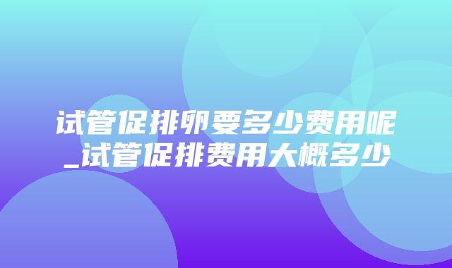 试管促排卵要多少费用呢_试管促排费用大概多少