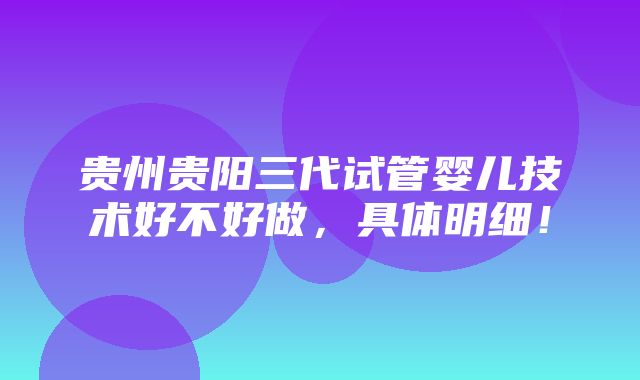 贵州贵阳三代试管婴儿技术好不好做，具体明细！