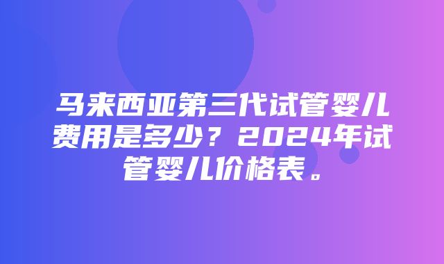 马来西亚第三代试管婴儿费用是多少？2024年试管婴儿价格表。