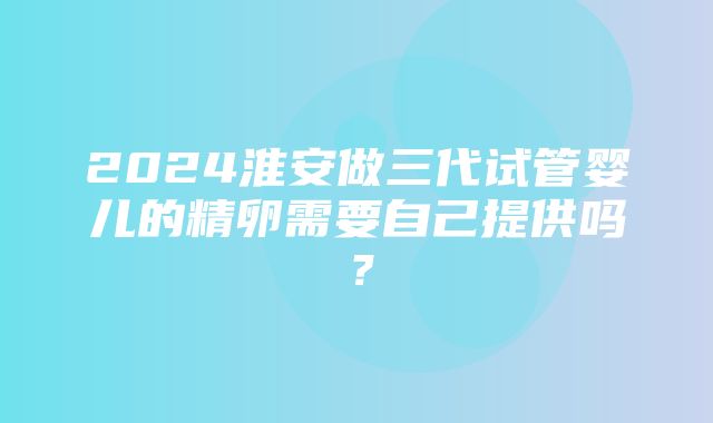 2024淮安做三代试管婴儿的精卵需要自己提供吗？