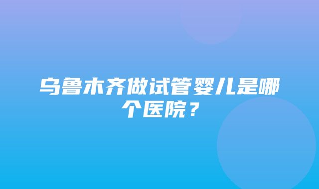 乌鲁木齐做试管婴儿是哪个医院？