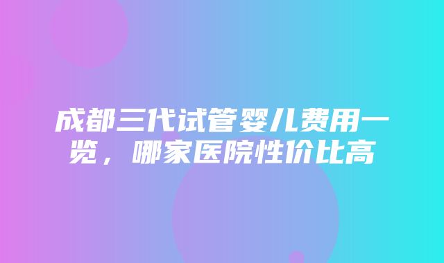 成都三代试管婴儿费用一览，哪家医院性价比高