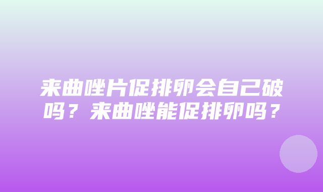 来曲唑片促排卵会自己破吗？来曲唑能促排卵吗？