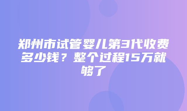 郑州市试管婴儿第3代收费多少钱？整个过程15万就够了