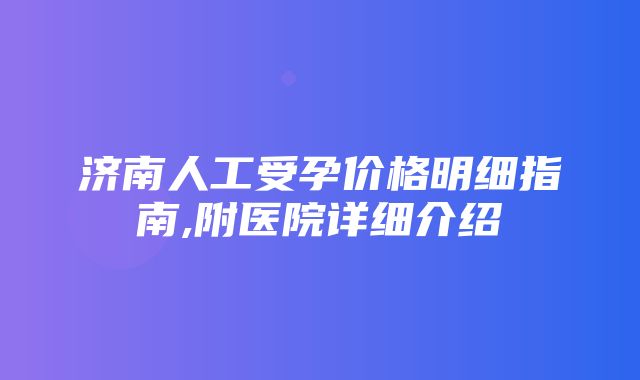 济南人工受孕价格明细指南,附医院详细介绍