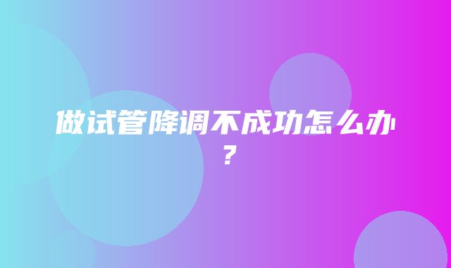 做试管降调不成功怎么办？