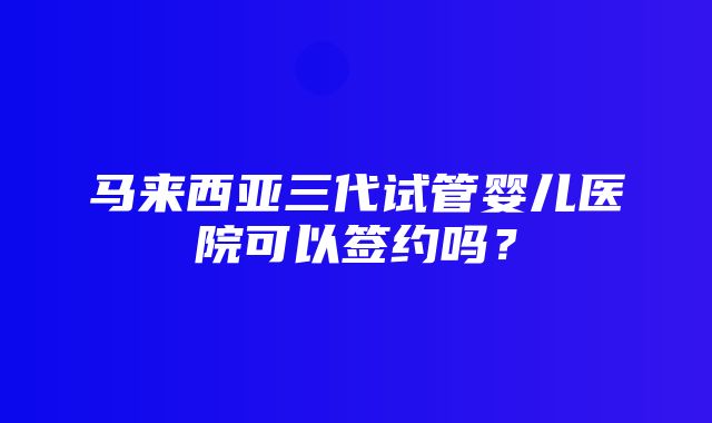 马来西亚三代试管婴儿医院可以签约吗？