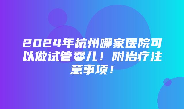 2024年杭州哪家医院可以做试管婴儿！附治疗注意事项！