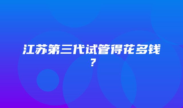 江苏第三代试管得花多钱？