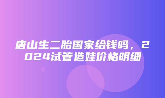 唐山生二胎国家给钱吗，2024试管造娃价格明细