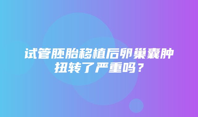 试管胚胎移植后卵巢囊肿扭转了严重吗？