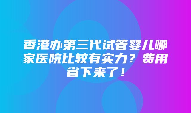 香港办第三代试管婴儿哪家医院比较有实力？费用省下来了！