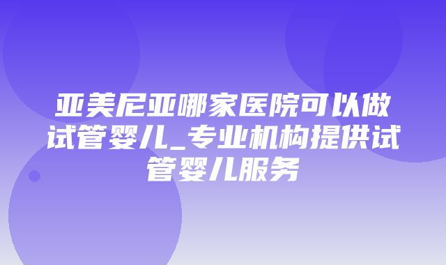 亚美尼亚哪家医院可以做试管婴儿_专业机构提供试管婴儿服务