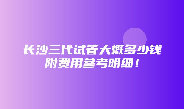 长沙三代试管大概多少钱附费用参考明细！