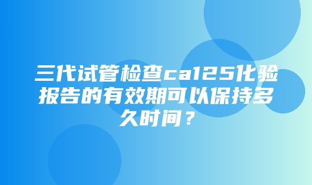 三代试管检查ca125化验报告的有效期可以保持多久时间？