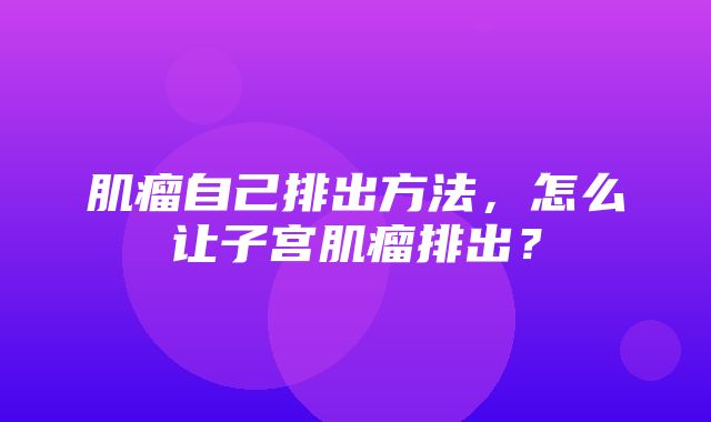 肌瘤自己排出方法，怎么让子宫肌瘤排出？