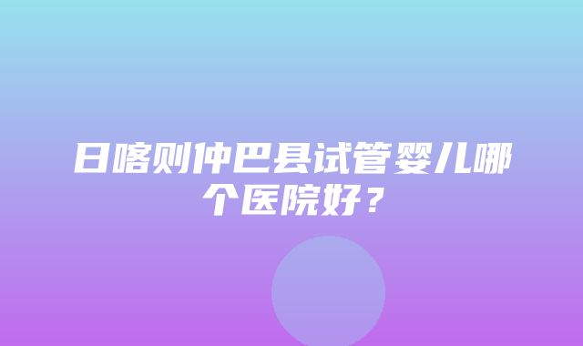 日喀则仲巴县试管婴儿哪个医院好？