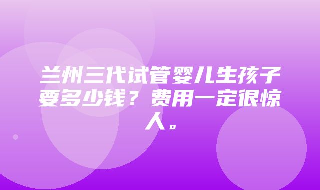 兰州三代试管婴儿生孩子要多少钱？费用一定很惊人。