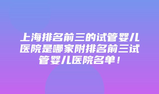 上海排名前三的试管婴儿医院是哪家附排名前三试管婴儿医院名单！