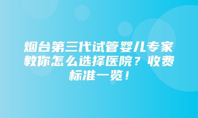 烟台第三代试管婴儿专家教你怎么选择医院？收费标准一览！