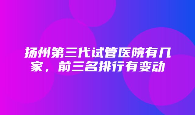 扬州第三代试管医院有几家，前三名排行有变动