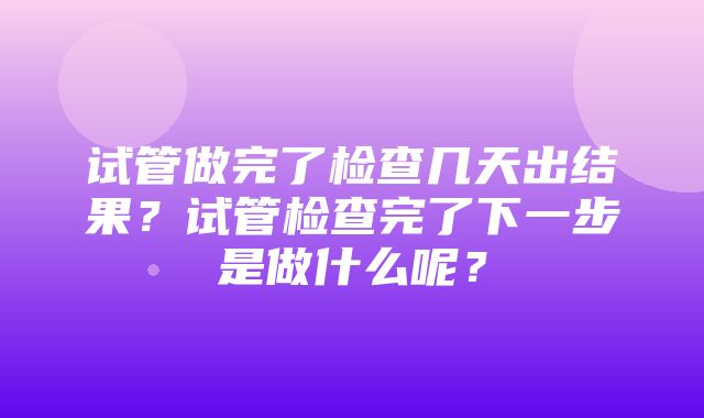 试管做完了检查几天出结果？试管检查完了下一步是做什么呢？