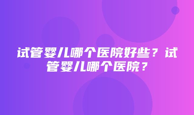 试管婴儿哪个医院好些？试管婴儿哪个医院？