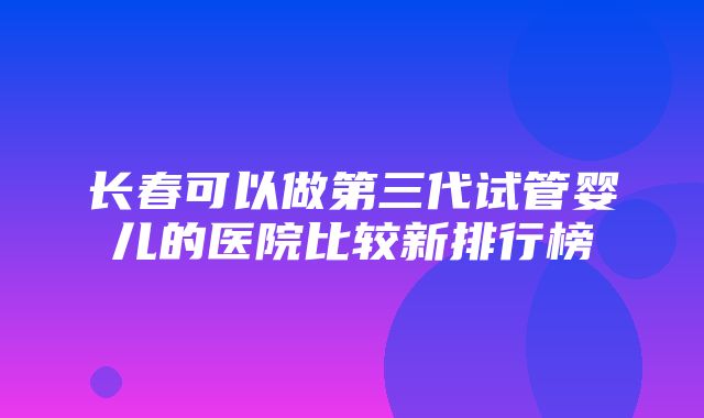 长春可以做第三代试管婴儿的医院比较新排行榜