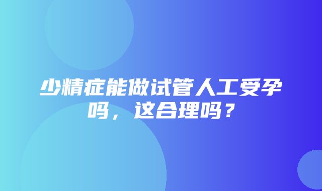 少精症能做试管人工受孕吗，这合理吗？