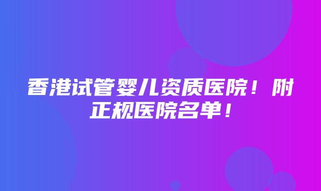 香港试管婴儿资质医院！附正规医院名单！