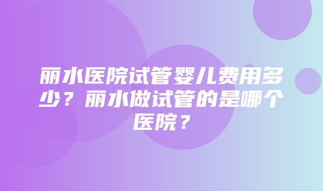 丽水医院试管婴儿费用多少？丽水做试管的是哪个医院？