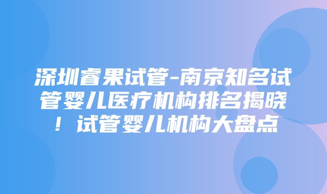 深圳睿果试管-南京知名试管婴儿医疗机构排名揭晓！试管婴儿机构大盘点