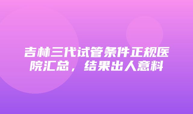 吉林三代试管条件正规医院汇总，结果出人意料