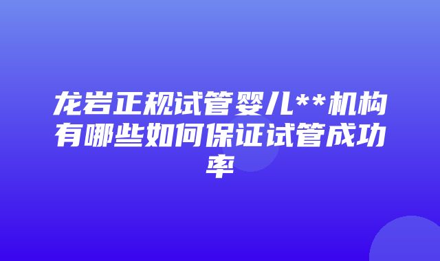 龙岩正规试管婴儿**机构有哪些如何保证试管成功率