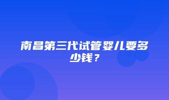 南昌第三代试管婴儿要多少钱？